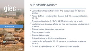 NIGER
Photo
:
NigerTZai
INTRODUCTION
CHANGEMENTS
CLIMATIQUES ET CONNEXES
CHANGEMENTS DANS LES
ÉCOSYSTÈMES
CHANGEMENTS DANS LES
SOCIÉTÉS
DÉVELOPPEMENT SOBRE EN
CARBONE ET RÉSILIENT À
L’ÉGARD DU CLIMAT
CONCLUSION
QUE SAVONS-NOUS ?
• Le monde s'est réchauffé d'environ 1 °C au cours des 150 dernières
années
• Accord de Paris : «nettement en dessous de 2 °C... poursuivre l'action...
1,5 °C»
• Engagements actuels : 3 °C d'ici à 2100, encore plus par la suite
• Le changement climatique affecte les vies, les moyens de subsistance et
la nature
• Chaque fraction de degré en plus compte
• Chaque année compte
• Chaque choix compte
• Action climatique et développement durable
• Limiter le réchauffement à 1,5 °C, ou moins, présente des avantages
évidents
• Contenir le réchauffement à 1,5 °C présente un défi mondial
6
 