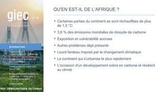 RÉP. DÉMOCRATIQUE DU CONGO
INTRODUCTION
CHANGEMENTS
CLIMATIQUES ET CONNEXES
CHANGEMENTS DANS LES
ÉCOSYSTÈMES
CHANGEMENTS DANS LES
SOCIÉTÉS
DÉVELOPPEMENT SOBRE EN
CARBONE ET RÉSILIENT À
L’ÉGARD DU CLIMAT
CONCLUSION
QU'EN EST-IL DE L’AFRIQUE ?
• Certaines parties du continent se sont réchauffées de plus
de 1,5 °C
• 3,8 % des émissions mondiales de dioxyde de carbone
• Exposition et vulnérabilité accrues
• Autres problèmes déjà présents
• Lourd fardeau imposé par le changement climatique
• Le continent qui s'urbanise le plus rapidement
• L'occasion d'un développement sobre en carbone et résilient
au climat
7
 