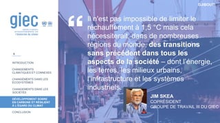 DJIBOUTI
INTRODUCTION
CHANGEMENTS
CLIMATIQUES ET CONNEXES
CHANGEMENTS DANS LES
ÉCOSYSTÈMES
CHANGEMENTS DANS LES
SOCIÉTÉS
DÉVELOPPEMENT SOBRE
EN CARBONE ET RÉSILIENT
À L’ÉGARD DU CLIMAT
CONCLUSION
Il n'est pas impossible de limiter le
réchauffement à 1,5 °C mais cela
nécessiterait, dans de nombreuses
régions du monde, des transitions
sans précédent dans tous les
aspects de la société – dont l’énergie,
les terres, les milieux urbains,
l’infrastructure et les systèmes
industriels.
. JIM SKEA
COPRÉSIDENT
GROUPE DE TRAVAIL III DU GIEC
8
 