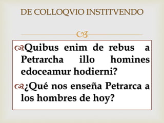 
DE COLLOQVIO INSTITVENDO
Quibus enim de rebus a
Petrarcha illo homines
edoceamur hodierni?
¿Qué nos enseña Petrarca a
los hombres de hoy?
 