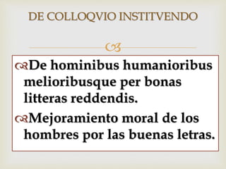 
DE COLLOQVIO INSTITVENDO
De hominibus humanioribus
melioribusque per bonas
litteras reddendis.
Mejoramiento moral de los
hombres por las buenas letras.
 