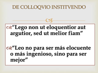 
DE COLLOQVIO INSTITVENDO
“Lego non ut eloquentior aut
argutior, sed ut melior fiam”
“Leo no para ser más elocuente
o más ingenioso, sino para ser
mejor”
 