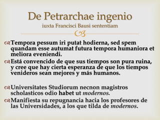
Tempora pessum iri putat hodierna, sed spem
quandam esse autumat futura tempora humaniora et
meliora eveniendi.
Está convencido de que sus tiempos son pura ruina,
y cree que hay cierta esperanza de que los tiempos
venideros sean mejores y más humanos.
Universitates Studiorum necnon magistros
scholasticos odio habet ut modernos.
Manifiesta su repugnancia hacia los profesores de
las Universidades, a los que tilda de modernos.
De Petrarchae ingenio
iuxta Francisci Bausi sententiam
 