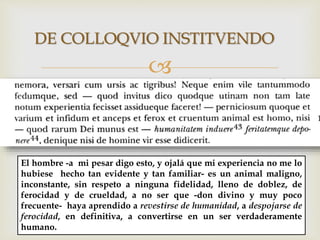 
DE COLLOQVIO INSTITVENDO
El hombre -a mi pesar digo esto, y ojalá que mi experiencia no me lo
hubiese hecho tan evidente y tan familiar- es un animal maligno,
inconstante, sin respeto a ninguna fidelidad, lleno de doblez, de
ferocidad y de crueldad, a no ser que -don divino y muy poco
frecuente- haya aprendido a revestirse de humanidad, a despojarse de
ferocidad, en definitiva, a convertirse en un ser verdaderamente
humano.
 