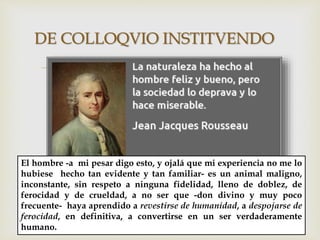 
DE COLLOQVIO INSTITVENDO
El hombre -a mi pesar digo esto, y ojalá que mi experiencia no me lo
hubiese hecho tan evidente y tan familiar- es un animal maligno,
inconstante, sin respeto a ninguna fidelidad, lleno de doblez, de
ferocidad y de crueldad, a no ser que -don divino y muy poco
frecuente- haya aprendido a revestirse de humanidad, a despojarse de
ferocidad, en definitiva, a convertirse en un ser verdaderamente
humano.
 