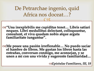 
“Una inexplebilis me cupiditas tenet… Libris satiari
nequeo. Libri medullitus delectant, colloquuntur,
consulunt, et viva quadam nobis atque arguta
familiaritate iunguntur”.
Me posee una pasión irreflenable… No puedo saciar
el hambre de libros. Me gustan los libros hasta las
entrañas, conversan conmigo, me aconsejan, y se
unen a mí con una vívida y sugerente familiaridad…
Epistulae Familiares, III, 18
De Petrarchae ingenio, quid
Africa nos doceat…?
 