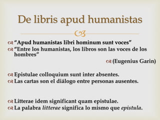
 “Apud humanistas libri hominum sunt voces”
 “Entre los humanistas, los libros son las voces de los
hombres”
 (Eugenius Garin)
 Epistulae colloquium sunt inter absentes.
 Las cartas son el diálogo entre personas ausentes.
 Litterae idem significant quam epistulae.
 La palabra litterae significa lo mismo que epistula.
De libris apud humanistas
 