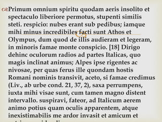 
Primum omnium spiritu quodam aeris insolito et
spectaculo liberiore permotus, stupenti similis
steti. respicio: nubes erant sub pedibus; iamque
mihi minus incredibiles facti sunt Athos et
Olympus, dum quod de illis audieram et legeram,
in minoris famae monte conspicio. [18] Dirigo
dehinc oculorum radios ad partes Italicas, quo
magis inclinat animus; Alpes ipse rigentes ac
nivosae, per quas ferus ille quondam hostis
Romani nominis transivit, aceto, si famae credimus
(Liv., ab urbe cond. 21, 37, 2), saxa perrumpens,
iuxta mihi visae sunt, cum tamen magno distent
intervallo. suspiravi, fateor, ad Italicum aerem
animo potius quam oculis apparentem, atque
inexistimabilis me ardor invasit et amicum et
 