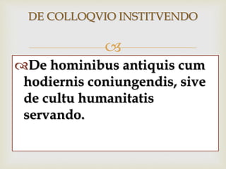 
DE COLLOQVIO INSTITVENDO
De hominibus antiquis cum
hodiernis coniungendis, sive
de cultu humanitatis
servando.
 