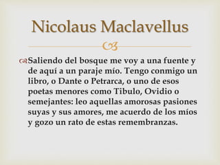 
Saliendo del bosque me voy a una fuente y
de aquí a un paraje mío. Tengo conmigo un
libro, o Dante o Petrarca, o uno de esos
poetas menores como Tibulo, Ovidio o
semejantes: leo aquellas amorosas pasiones
suyas y sus amores, me acuerdo de los míos
y gozo un rato de estas remembranzas.
Nicolaus Maclavellus
 