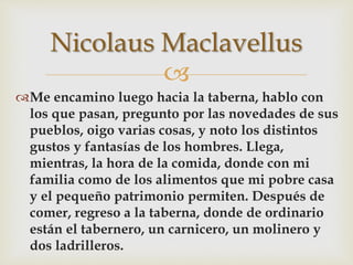 
Me encamino luego hacia la taberna, hablo con
los que pasan, pregunto por las novedades de sus
pueblos, oigo varias cosas, y noto los distintos
gustos y fantasías de los hombres. Llega,
mientras, la hora de la comida, donde con mi
familia como de los alimentos que mi pobre casa
y el pequeño patrimonio permiten. Después de
comer, regreso a la taberna, donde de ordinario
están el tabernero, un carnicero, un molinero y
dos ladrilleros.
Nicolaus Maclavellus
 