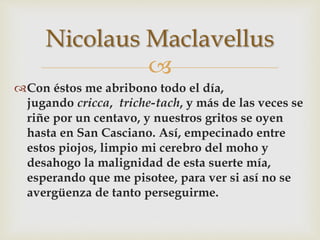 
Con éstos me abribono todo el día,
jugando cricca, triche-tach, y más de las veces se
riñe por un centavo, y nuestros gritos se oyen
hasta en San Casciano. Así, empecinado entre
estos piojos, limpio mi cerebro del moho y
desahogo la malignidad de esta suerte mía,
esperando que me pisotee, para ver si así no se
avergüenza de tanto perseguirme.
Nicolaus Maclavellus
 