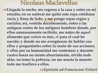 
Llegada la noche, me regreso a la casa y entro en mi
estudio; en su umbral me quito esta ropa cotidiana
sucia y llena de lodo, y me pongo ropas regias y
curiales; así, vestido decentemente, entro a las
antiguas cortes de los antiguos hombres donde, por
ellos amorosamente recibido, me nutro de aquel
alimento que solum es mío, et para el cual he
nacido; y donde no me avergüenzo de hablar con
ellos y preguntarles sobre la razón de sus acciones;
y ellos por su humanidad me contestan; y durante
cuatro horas no siento aburrimiento, olvido todo
afán, no temo la pobreza, no me asusta la muerte:
todo me trasfiero a ellos.
Epistula ad Franciscum Vettori
Nicolaus Maclavellus
 