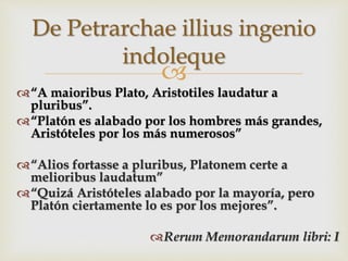 
“A maioribus Plato, Aristotiles laudatur a
pluribus”.
“Platón es alabado por los hombres más grandes,
Aristóteles por los más numerosos”
“Alios fortasse a pluribus, Platonem certe a
melioribus laudatum”
“Quizá Aristóteles alabado por la mayoría, pero
Platón ciertamente lo es por los mejores”.
Rerum Memorandarum libri: I
De Petrarchae illius ingenio
indoleque
 