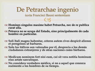 
 Homines singulos maxime habet Petrarcha, nec de re publica
curat ulla.
 Petrarca no se ocupa del Estado, sino principalmente de cada
hombre en particular.
 Soli Itali magno habentur, ceteros autem cives despicit alienos
et peregrinos ut barbaros.
 Solo los itálicos son valorados por él, desprecia a los demás
ciudadanos extranjeros y de otras naciones como bárbaros.
 Medicum neminem fert nisi eum, cui sit vera notitia hominum
eius aetate saeculoque.
 No considera verdadero médico, si no a aquel que conozca
realmente a los hombres de su tiempo.
De Petrarchae ingenio
iuxta Francisci Bausi sententiam
 