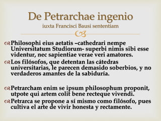 
Philosophi eius aetatis –cathedrari nempe
Universitatum Studiorum- superbi nimis sibi esse
videntur, nec sapientiae verae veri amatores.
Los filósofos, que detentan las cátedras
universitarias, le parecen demasido soberbios, y no
verdaderos amantes de la sabiduría.
Petrarcham enim se ipsum philosophum proponit,
utpote qui artem colit bene recteque vivendi.
Petrarca se propone a sí mismo como filósofo, pues
cultiva el arte de vivir honesta y rectamente.
De Petrarchae ingenio
iuxta Francisci Bausi sententiam
 