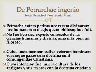 
Petrarcha autem peritus nec rerum divinarum
nec humanarum magis quam philosophus fuit.
No fue Petrarca experto conocedor de las
ciencias humanas y divinas, sino más bien un
filósofo.
Cuius iuxta mentem cultus veterum hominum
eorumque gazae cum doctrina sunt
coniungendae Christiana.
Cuya intención fue unir la cultura de los
antiguos y sus tesoros con la doctrina cristiana.
De Petrarchae ingenio
iuxta Francisci Bausi sententiam
 