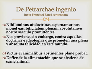 
Nihilominus ut doctrinas aspernamur nos
monet eas, felicitatem plenam absolutamve
nostro saeculo promittentes
Nos previene, sin embargo, contra aquellas
doctrinas e ideologías que prometen una plena
y absoluta felicidad en este mundo.
Victus ei animalibus abstinentes plane probat.
Defiende la alimentación que se abstiene de
carne animal.
De Petrarchae ingenio
iuxta Francisci Bausi sententiam
 