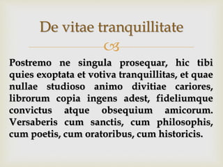 
De vitae tranquillitate
Postremo ne singula prosequar, hic tibi
quies exoptata et votiva tranquillitas, et quae
nullae studioso animo divitiae cariores,
librorum copia ingens adest, fideliumque
convictus atque obsequium amicorum.
Versaberis cum sanctis, cum philosophis,
cum poetis, cum oratoribus, cum historicis.
 