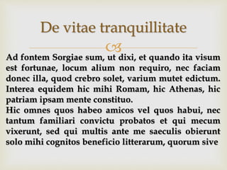 
De vitae tranquillitate
Ad fontem Sorgiae sum, ut dixi, et quando ita visum
est fortunae, locum alium non requiro, nec faciam
donec illa, quod crebro solet, varium mutet edictum.
Interea equidem hic mihi Romam, hic Athenas, hic
patriam ipsam mente constituo.
Hic omnes quos habeo amicos vel quos habui, nec
tantum familiari convictu probatos et qui mecum
vixerunt, sed qui multis ante me saeculis obierunt
solo mihi cognitos beneficio litterarum, quorum sive
 