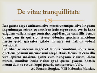 
De vitae tranquillitate
Res gestas atque animum, sive mores vitamque, sive linguam
ingeniumque miror, ex omnibus locis atque omni evo in hanc
exiguam vallem saepe contraho, cupidiusque cum illis versor
quam cum iis qui sibi vivere videntur quotiens rancidum
nescio quid spirantes gelido in aere sui halitus vident
vestigium.
Sic liber ac securus vagor et talibus comitibus solus sum,
quotiens possum mecum; sum saepe etiam tecum, et cum illo
viro optimo maximo, quem cum nunquam viderim, dictu
mirum, omnibus horis video: apud quem, quaeso, nomen
meum dum tu secum loqui poteris, non senescat. Vale.
Ad Fontem Sorgiae. VIII Kalendas Martias.
 