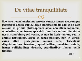 
De vitae tranquillitate
Ego vero quam longissime terrores cunctos a meo, meorumque
pectoribus abesse cupio, idque omnibus modis ago: et ob eam
causam in primis philosophiam amo, non illam loquacem,
scholasticam, ventosam, qua ridiculum in modum litteratores
nostri superbiunt; sed veram, et non in libris tantum, sed in
animis habitantem, atque in rebus positam, non in verbis,
cuius illud praecipuum munus reor, Tusculanis
disputationibus insertum, quod scilicet, medetur animis,
inanes sollicitudines detrahit, cupiditatibus liberat, pellit
timores.
XII 3
.
 