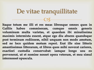 
De vitae tranquillitate
ltaque totum me illi et res meas librosque omnes quos in
Galliis habeo commiseram, cumque omnis generis
voluminum multa varietas, et quaedam ibi minutissima
maximis intermixta essent, atque ego diu absens quandoque
post terminum rediissem, nihil unquam non modo amotum,
sed ne loco quidem motum reperi. Erat ille sine litteris
amantissimus litterarum, et libros quos mihi noverat cariores,
exactiori custodia conservabat: iamque longo usu eo
pervenerat, ut et nomine nosset opera veterum, et mea simul
internosset opuscula.
 