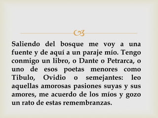 
Saliendo del bosque me voy a una
fuente y de aquí a un paraje mío. Tengo
conmigo un libro, o Dante o Petrarca, o
uno de esos poetas menores como
Tibulo, Ovidio o semejantes: leo
aquellas amorosas pasiones suyas y sus
amores, me acuerdo de los míos y gozo
un rato de estas remembranzas.
 