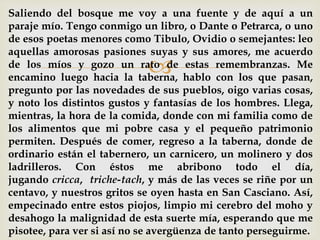 
Saliendo del bosque me voy a una fuente y de aquí a un
paraje mío. Tengo conmigo un libro, o Dante o Petrarca, o uno
de esos poetas menores como Tibulo, Ovidio o semejantes: leo
aquellas amorosas pasiones suyas y sus amores, me acuerdo
de los míos y gozo un rato de estas remembranzas. Me
encamino luego hacia la taberna, hablo con los que pasan,
pregunto por las novedades de sus pueblos, oigo varias cosas,
y noto los distintos gustos y fantasías de los hombres. Llega,
mientras, la hora de la comida, donde con mi familia como de
los alimentos que mi pobre casa y el pequeño patrimonio
permiten. Después de comer, regreso a la taberna, donde de
ordinario están el tabernero, un carnicero, un molinero y dos
ladrilleros. Con éstos me abribono todo el día,
jugando cricca, triche-tach, y más de las veces se riñe por un
centavo, y nuestros gritos se oyen hasta en San Casciano. Así,
empecinado entre estos piojos, limpio mi cerebro del moho y
desahogo la malignidad de esta suerte mía, esperando que me
pisotee, para ver si así no se avergüenza de tanto perseguirme.
 