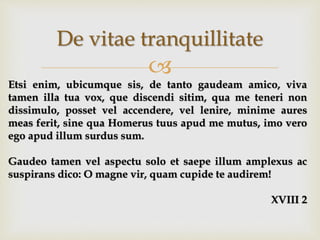 
De vitae tranquillitate
Etsi enim, ubicumque sis, de tanto gaudeam amico, viva
tamen illa tua vox, que discendi sitim, qua me teneri non
dissimulo, posset vel accendere, vel lenire, minime aures
meas ferit, sine qua Homerus tuus apud me mutus, imo vero
ego apud illum surdus sum.
Gaudeo tamen vel aspectu solo et saepe illum amplexus ac
suspirans dico: O magne vir, quam cupide te audirem!
XVIII 2
 