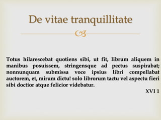 
De vitae tranquillitate
Totus hilarescebat quotiens sibi, ut fit, librum aliquem in
manibus posuissem, stringensque ad pectus suspirabat;
nonnunquam submissa voce ipsius libri compellabat
auctorem, et, mirum dictu! solo librorum tactu vel aspectu fieri
sibi doctior atque felicior videbatur.
XVI 1
 