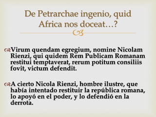 
Virum quendam egregium, nomine Nicolam
Rienzi, qui quidem Rem Publicam Romanam
restitui temptaverat, rerum potitum consiliis
fovit, victum defendit.
A cierto Nicola Rienzi, hombre ilustre, que
había intentado restituir la república romana,
lo apoyó en el poder, y lo defendió en la
derrota.
De Petrarchae ingenio, quid
Africa nos doceat…?
 