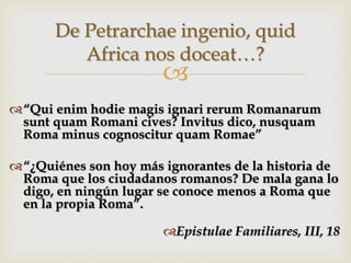 
“Qui enim hodie magis ignari rerum Romanarum
sunt quam Romani cives? Invitus dico, nusquam
Roma minus cognoscitur quam Romae”
“¿Quiénes son hoy más ignorantes de la historia de
Roma que los ciudadanos romanos? De mala gana lo
digo, en ningún lugar se conoce menos a Roma que
en la propia Roma”.
Epistulae Familiares, III, 18
De Petrarchae ingenio, quid
Africa nos doceat…?
 