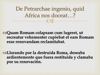 
Quam Romam colapsam cum lugeret, ut
recreatur vehementer cupiebat et eam Romam
esse renovandam reclamitabat.
Llorando por la destruida Roma, deseaba
ardientemente que fuera restituida y clamaba
por su renovación.
De Petrarchae ingenio, quid
Africa nos doceat…?
 