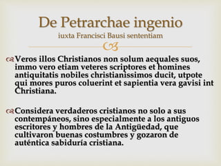 
Veros illos Christianos non solum aequales suos,
immo vero etiam veteres scriptores et homines
antiquitatis nobiles christianissimos ducit, utpote
qui mores puros coluerint et sapientia vera gavisi int
Christiana.
Considera verdaderos cristianos no solo a sus
contempáneos, sino especialmente a los antiguos
escritores y hombres de la Antigüedad, que
cultivaron buenas costumbres y gozaron de
auténtica sabiduría cristiana.
De Petrarchae ingenio
iuxta Francisci Bausi sententiam
 