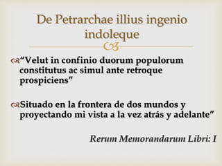 
“Velut in confinio duorum populorum
constitutus ac simul ante retroque
prospiciens”
Situado en la frontera de dos mundos y
proyectando mi vista a la vez atrás y adelante”
Rerum Memorandarum Libri: I
De Petrarchae illius ingenio
indoleque
 