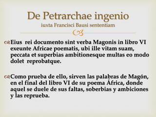 
Eius rei documento sint verba Magonis in libro VI
exeunte Africae poematis, ubi ille vitam suam,
peccata et superbias ambitionesque multas eo modo
dolet reprobatque.
Como prueba de ello, sirven las palabras de Magón,
en el final del libro VI de su poema África, donde
aquel se duele de sus faltas, soberbias y ambiciones
y las reprueba.
De Petrarchae ingenio
iuxta Francisci Bausi sententiam
 