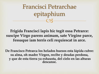 
Frigida Francisci lapis hic tegit ossa Petrarce:
suscipe Virgo parens animam, sate Virgine parce,
fessaque iam terris celi requiescat in arce.
De Francisco Petrarca los helados huesos esta lápida cubre:
su alma, oh madre Virgen, recibe y deudas perdona,
y que de esta tierra ya exhausta, del cielo en las alturas
descanse.
Francisci Petrarchae
epitaphium
 