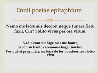 
Nemo me lacrumis decoret neque funera fletu
faxit. Cur? volito vivos per ora virum.
Nadie cum sus lágrimas me honre,
ni con su llanto ceremonia haga fúnebre.
Por qué si preguntas, en boca de los hombres revoloteo
vivo
Ennii poetae epitaphium
 