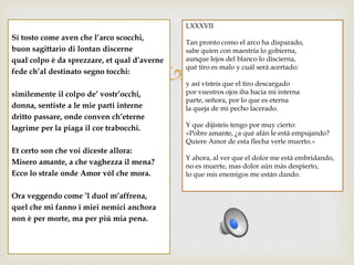 
Sí tosto come aven che l’arco scocchi,
buon sagittario di lontan discerne
qual colpo è da sprezzare, et qual d’averne
fede ch’al destinato segno tocchi:
similemente il colpo de’ vostr’occhi,
donna, sentiste a le mie parti interne
dritto passare, onde conven ch’eterne
lagrime per la piaga il cor trabocchi.
Et certo son che voi diceste allora:
Misero amante, a che vaghezza il mena?
Ecco lo strale onde Amor vòl che mora.
Ora veggendo come ’l duol m’affrena,
quel che mi fanno i miei nemici anchora
non è per morte, ma per piú mia pena.
LXXXVII
Tan pronto como el arco ha disparado,
sabe quien con maestría lo gobierna,
aunque lejos del blanco lo discierna,
qué tiro es malo y cuál será acertado:
y así vísteis que el tiro descargado
por vuestros ojos iba hacia mi interna
parte, señora, por lo que es eterna
la queja de mi pecho lacerado.
Y que dijisteis tengo por muy cierto:
«Pobre amante, ¿a qué afán le está empujando?
Quiere Amor de esta flecha verle muerto.»
Y ahora, al ver que el dolor me está embridando,
no es muerte, mas dolor aún más despierto,
lo que mis enemigos me están dando.
 