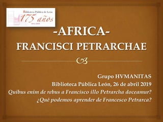 Grupo HVMANITAS
Biblioteca Pública León, 26 de abril 2019
Quibus enim de rebus a Francisco illo Petrarcha doceamur?
¿Qué podemos aprender de Francesco Petrarca?
 