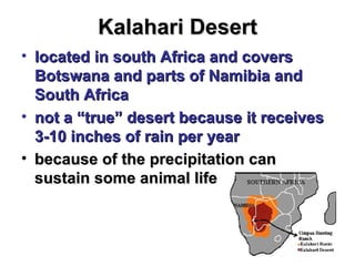 Kalahari Desert located in south Africa and covers Botswana and parts of Namibia and South Africa  not a “true” desert because it receives 3-10 inches of rain per year because of the precipitation can sustain some animal life 