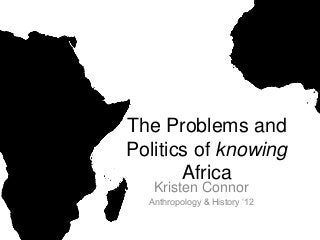 The Problems and
Politics of knowing
Africa
Kristen Connor
Anthropology & History ‘12
 