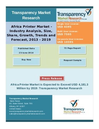 Transparency Market
Research
Africa Printer Market -
Industry Analysis, Size,
Share, Growth, Trends and
Forecast, 2013 - 2019
Single User License:
USD 4595
Multi User License:
USD 7595
Corporate User License:
USD 10595
Africa Printer Market is Expected to Exceed USD 4,181.3
Million by 2019: Transparency Market Research
Transparency Market Research
State Tower,
90, State Street, Suite 700.
Albany, NY 12207
United States
www.transparencymarketresearch.com
sales@transparencymarketresearch.com
73 Page ReportPublished Date
23-June-2014
Request SampleBuy Now
Press Release
 