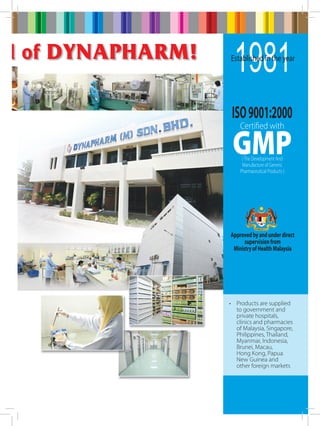 ld of Dynapharm!

1981

Established in the year

ISO 9001:2000
Certified with

GMP
( The Development And
Manufacture of Generic
Pharmaceutical Products )

Approved by and under direct
supervision from
Ministry of Health Malaysia

•	 Products are supplied
to government and
private hospitals,
clinics and pharmacies
of Malaysia, Singapore,
Philippines, Thailand,
Myanmar, Indonesia,
Brunei, Macau, 	
Hong Kong, Papua
New 	Guinea and
other foreign markets

 