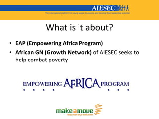 What is it about? <ul><li>EAP (Empowering Africa Program) </li></ul><ul><li>African GN (Growth Network)  of AIESEC seeks t...