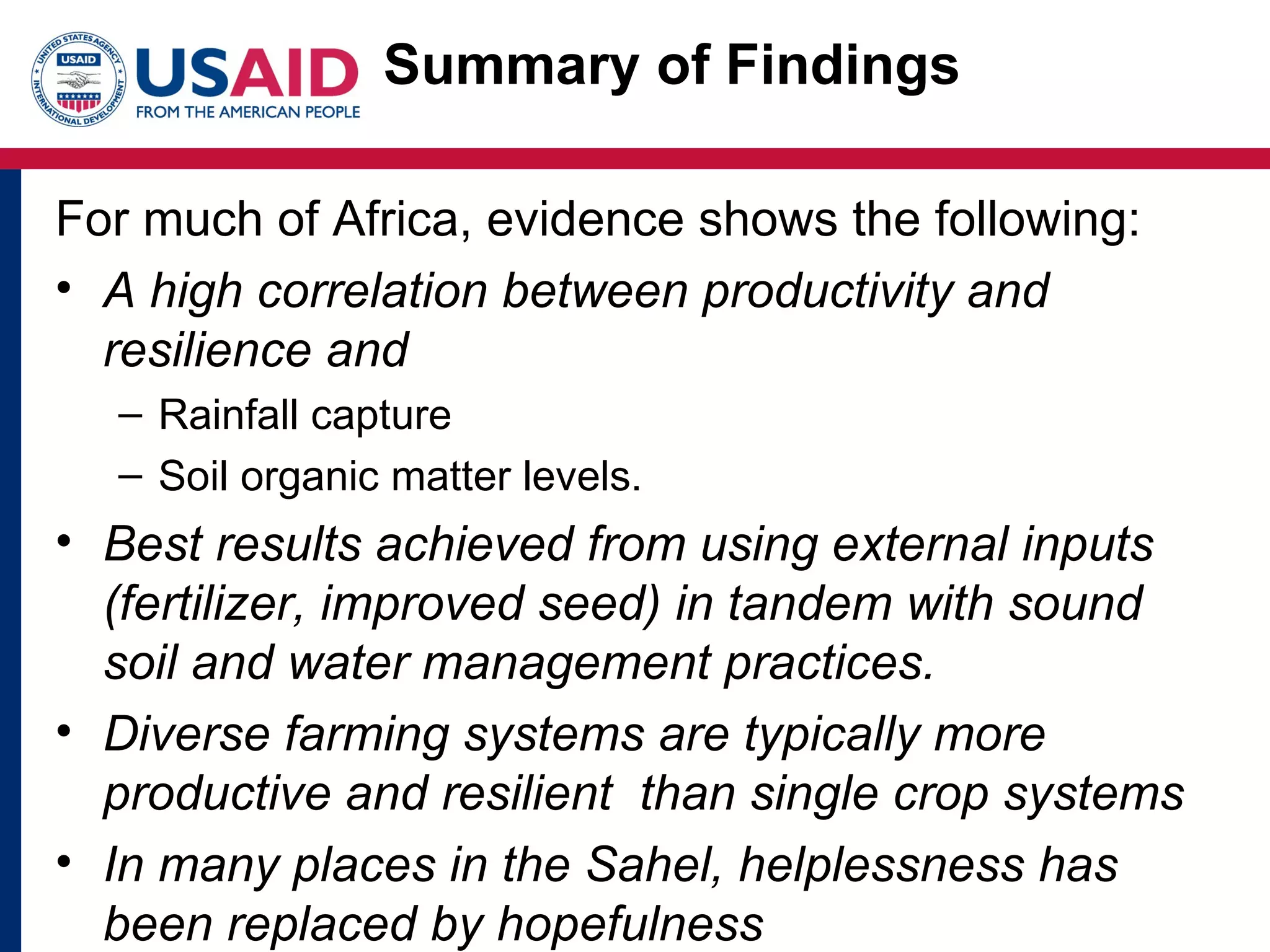 Summary of Findings

For much of Africa, evidence shows the following:
• A high correlation between productivity and
  resilience and
  – Rainfall capture
  – Soil organic matter levels.
• Best results achieved from using external inputs
  (fertilizer, improved seed) in tandem with sound
  soil and water management practices.
• Diverse farming systems are typically more
  productive and resilient than single crop systems
• In many places in the Sahel, helplessness has
  been replaced by hopefulness
 