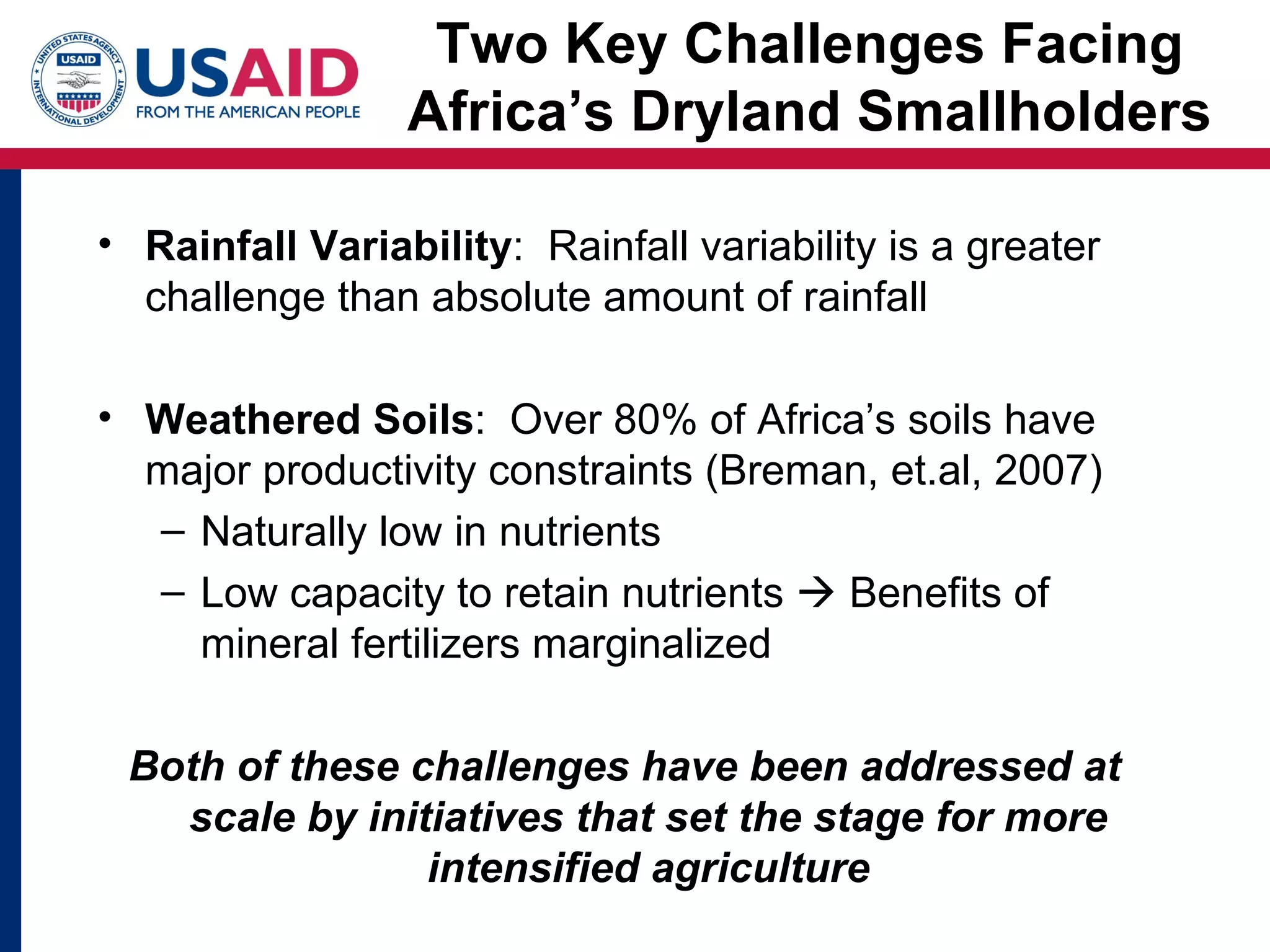 Two Key Challenges Facing
                 Africa’s Dryland Smallholders

• Rainfall Variability: Rainfall variability is a greater
  challenge than absolute amount of rainfall

• Weathered Soils: Over 80% of Africa’s soils have
  major productivity constraints (Breman, et.al, 2007)
  – Naturally low in nutrients
  – Low capacity to retain nutrients  Benefits of
    mineral fertilizers marginalized

 Both of these challenges have been addressed at
   scale by initiatives that set the stage for more
                intensified agriculture
 