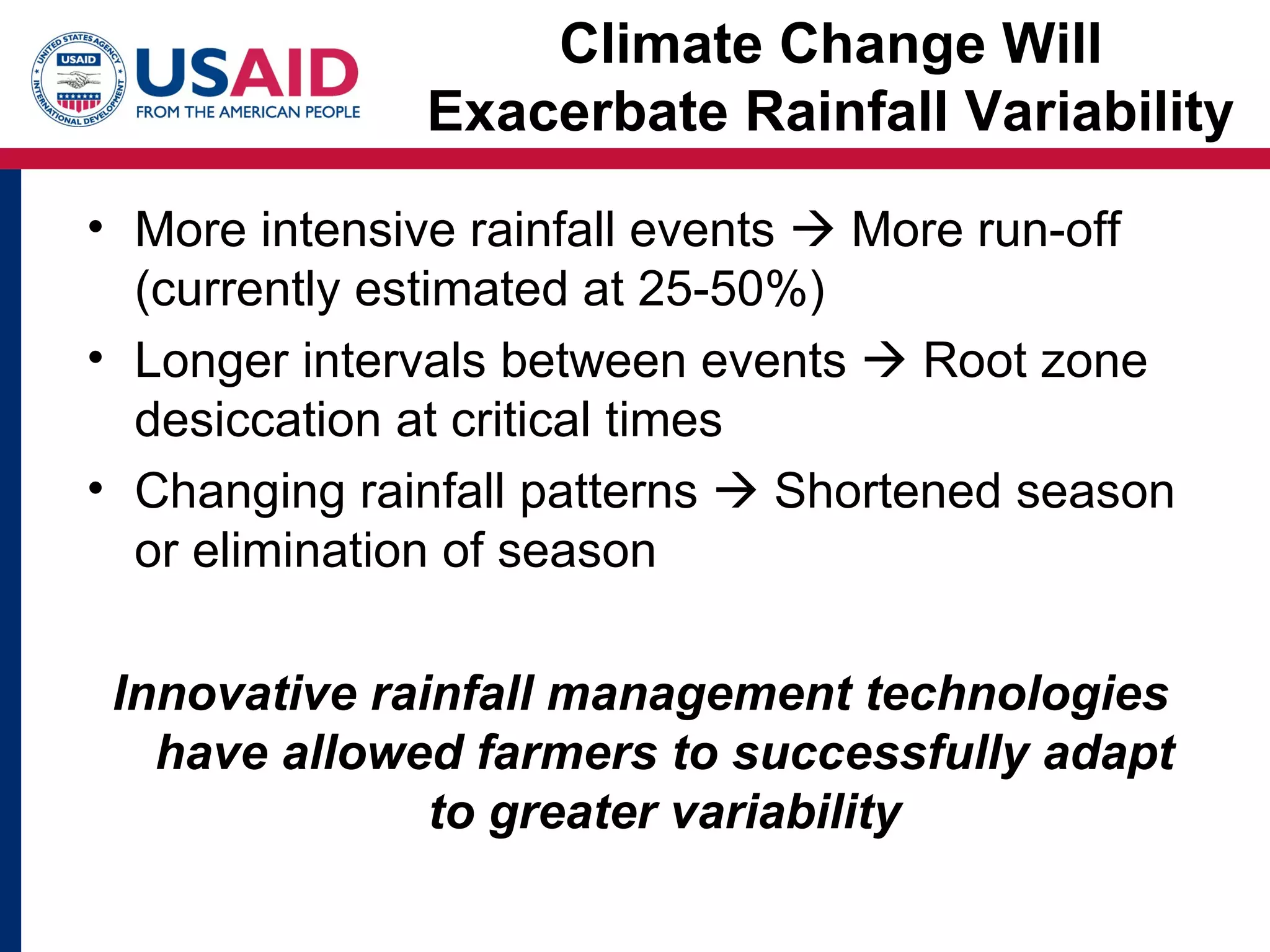 Climate Change Will
              Exacerbate Rainfall Variability

• More intensive rainfall events  More run-off
  (currently estimated at 25-50%)
• Longer intervals between events  Root zone
  desiccation at critical times
• Changing rainfall patterns  Shortened season
  or elimination of season

 Innovative rainfall management technologies
   have allowed farmers to successfully adapt
               to greater variability
 