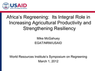 Africa’s Regreening: Its Integral Role in
 Increasing Agricultural Productivity and
         Strengthening Resiliency

                  Mike McGahuey
                 EGAT/NRM/USAID



 World Resources Institute’s Symposium on Regreening
                    March 1, 2012
 